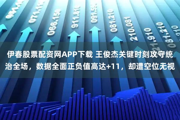伊春股票配资网APP下载 王俊杰关键时刻攻守统治全场，数据全面正负值高达+11，却遭空位无视