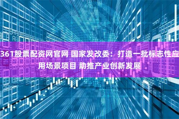 361股票配资网官网 国家发改委：打造一批标志性应用场景项目 助推产业创新发展