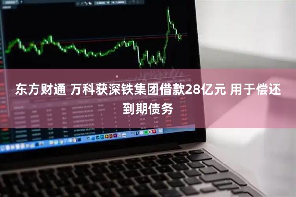 东方财通 万科获深铁集团借款28亿元 用于偿还到期债务