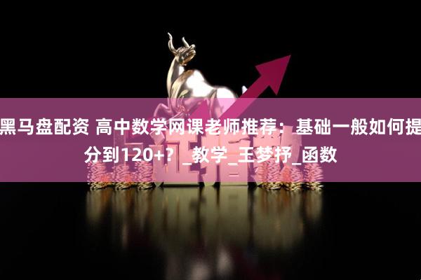 黑马盘配资 高中数学网课老师推荐:基础一般如何提分到120+?_教学_王梦抒_函数