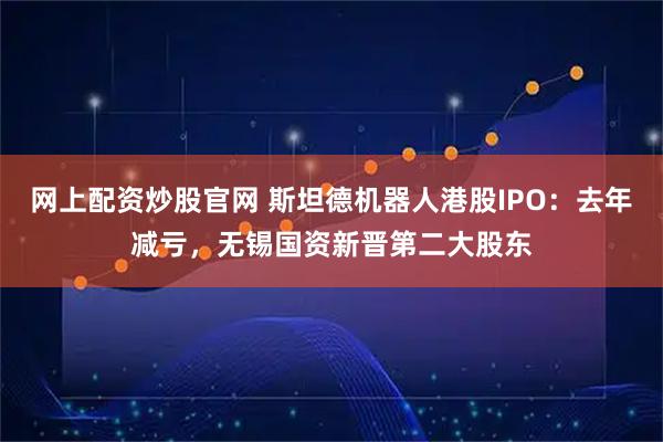 网上配资炒股官网 斯坦德机器人港股IPO：去年减亏，无锡国资新晋第二大股东