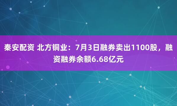 秦安配资 北方铜业：7月3日融券卖出1100股，融资融券余额6.68亿元