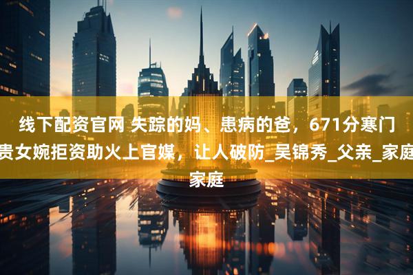 线下配资官网 失踪的妈、患病的爸，671分寒门贵女婉拒资助火上官媒，让人破防_吴锦秀_父亲_家庭