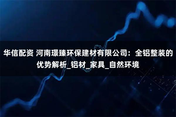 华信配资 河南璟臻环保建材有限公司：全铝整装的优势解析_铝材_家具_自然环境