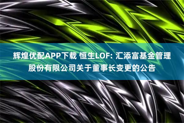 辉煌优配APP下载 恒生LOF: 汇添富基金管理股份有限公司关于董事长变更的公告