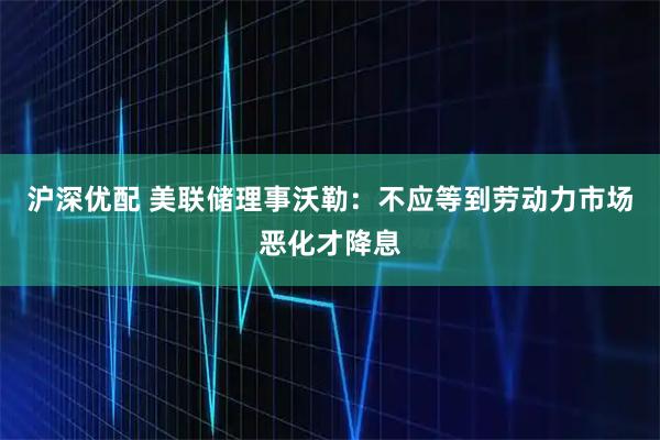 沪深优配 美联储理事沃勒：不应等到劳动力市场恶化才降息