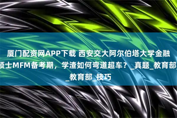 厦门配资网APP下载 西安交大阿尔伯塔大学金融财务硕士MFM备考期，学渣如何弯道超车？_真题_教育部_技巧