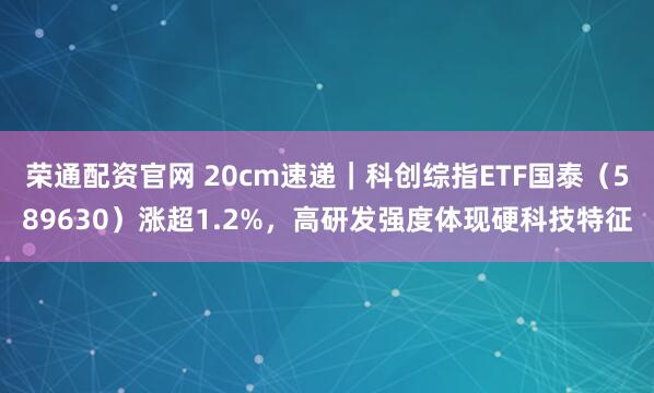 荣通配资官网 20cm速递｜科创综指ETF国泰（589630）涨超1.2%，高研发强度体现硬科技特征