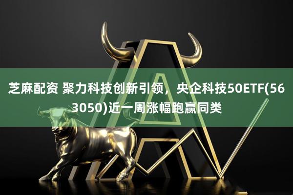 芝麻配资 聚力科技创新引领,央企科技50ETF(563050)近一周涨幅跑赢同类
