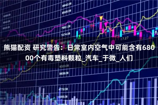 熊猫配资 研究警告：日常室内空气中可能含有68000个有毒塑料颗粒_汽车_于微_人们