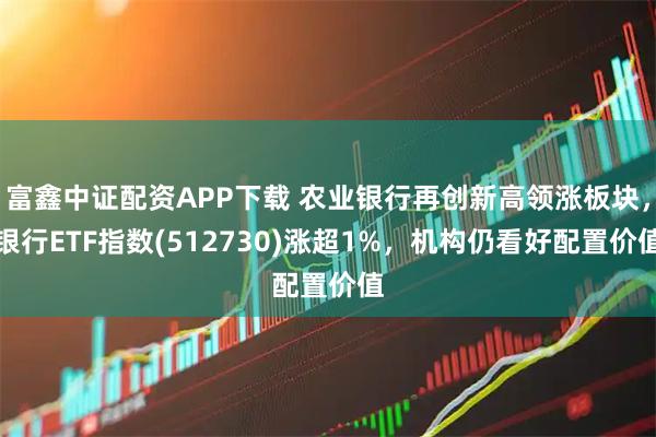 富鑫中证配资APP下载 农业银行再创新高领涨板块，银行ETF指数(512730)涨超1%，机构仍看好配置价值