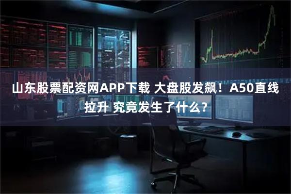 山东股票配资网APP下载 大盘股发飙！A50直线拉升 究竟发生了什么？