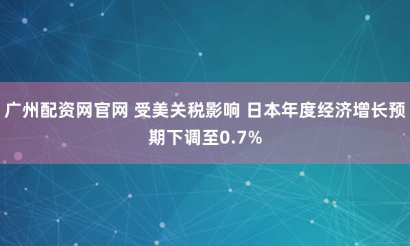 广州配资网官网 受美关税影响 日本年度经济增长预期下调至0.7%