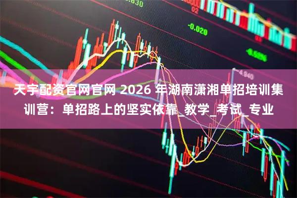 天宇配资官网官网 2026 年湖南潇湘单招培训集训营：单招路上的坚实依靠_教学_考试_专业