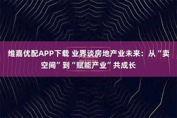 维嘉优配APP下载 业界谈房地产业未来：从“卖空间”到“赋能产业”共成长