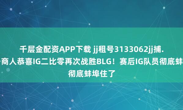 千层金配资APP下载 jj租号3133062jj捕.鱼租号商人恭喜IG二比零再次战胜BLG！赛后IG队员彻底蚌埠住了